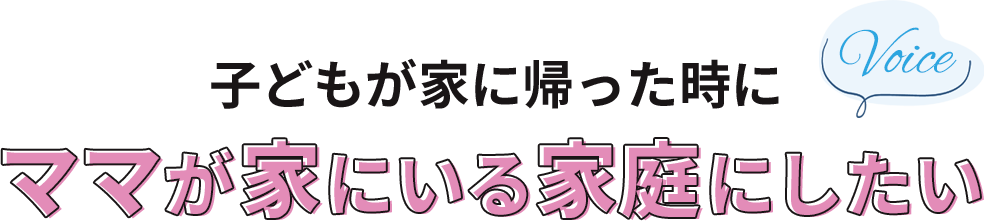 子どもが家に帰った時に、ママが家にいる家庭にしたい